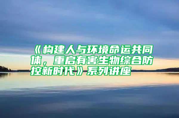 《構(gòu)建人與環(huán)境命運(yùn)共同體，重啟有害生物綜合防控新時(shí)代》系列講座