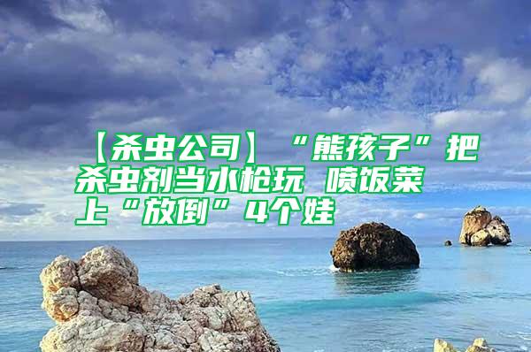 【殺蟲(chóng)公司】“熊孩子”把殺蟲(chóng)劑當(dāng)水槍玩 噴飯菜上“放倒”4個(gè)娃