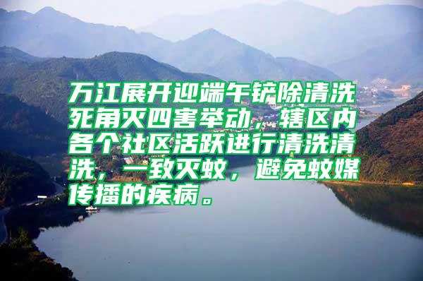 萬江展開迎端午鏟除清洗死角滅四害舉動，轄區內各個社區活躍進行清洗清洗，一致滅蚊，避免蚊媒傳播的疾病。